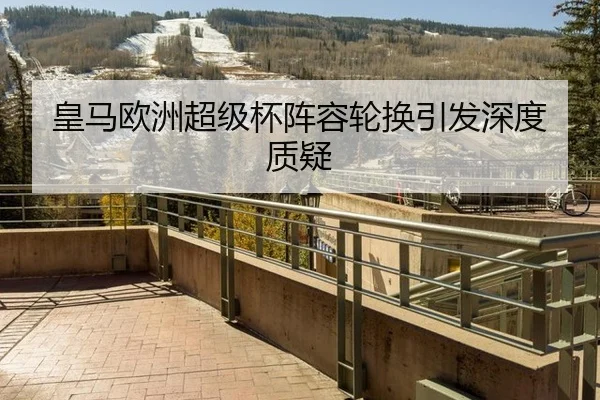 皇马欧洲超级杯阵容轮换引发深度质疑