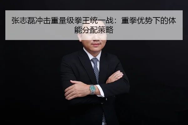 张志磊冲击重量级拳王统一战：重拳优势下的体能分配策略