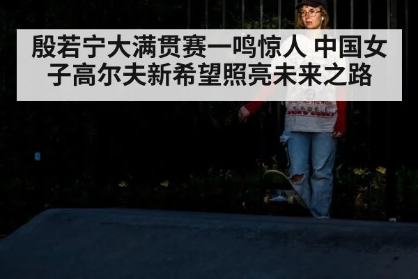殷若宁大满贯赛一鸣惊人 中国女子高尔夫新希望照亮未来之路