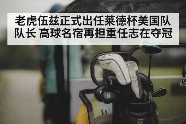 老虎伍兹正式出任莱德杯美国队队长 高球名宿再担重任志在夺冠