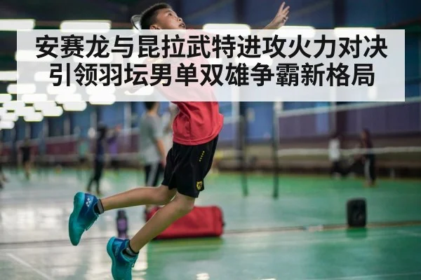 安赛龙与昆拉武特进攻火力对决引领羽坛男单双雄争霸新格局